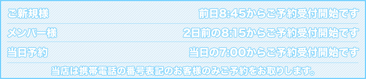 ご新規様…前日9:30からご予約受付開始、メンバー様…2日前の9:15からご予約受付開始、当日予約…当日の9:10からご予約受付開始。お電話番号を通知のお客様を優先してご予約を承りますのでご了承ください。公衆電話でのご予約は確認電話の回数が増えます。